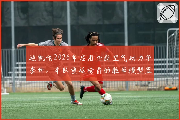 迈凯伦2026年启用全新空气动力学套件，车队重返榜首的胜率模型显示高达45%