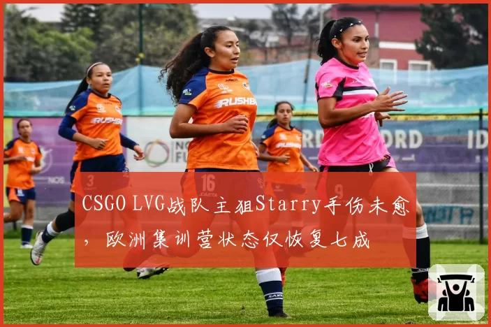 CSGO LVG战队主狙Starry手伤未愈，欧洲集训营状态仅恢复七成