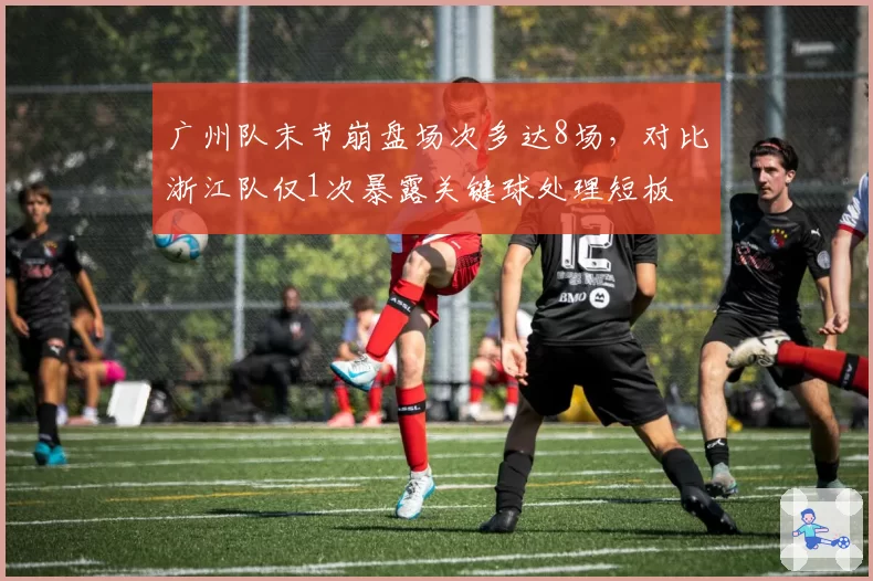 广州队末节崩盘场次多达8场,对比浙江队仅1次暴露关键球处理短板