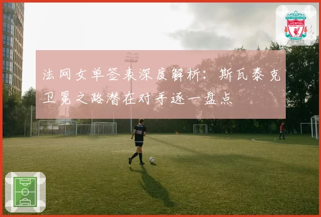 法网女单签表深度解析:斯瓦泰克卫冕之路潜在对手逐一盘点