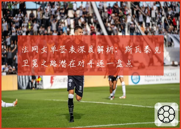 法网女单签表深度解析:斯瓦泰克卫冕之路潜在对手逐一盘点