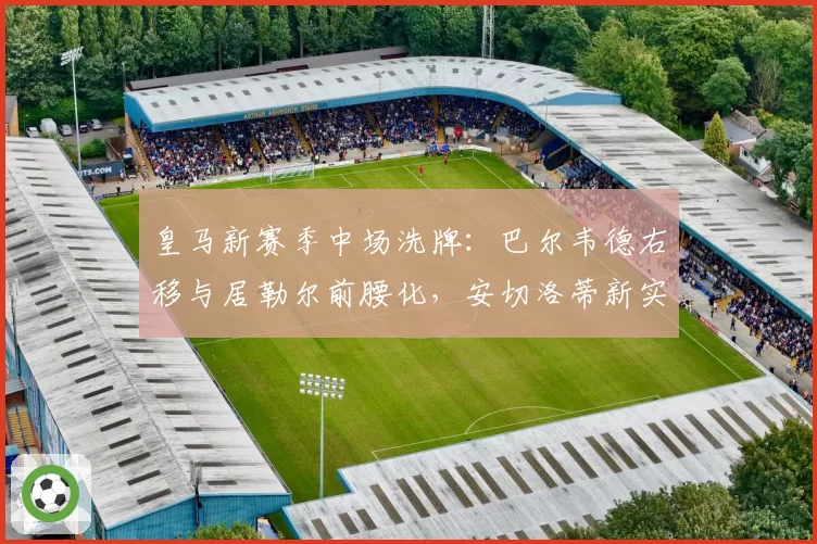 皇马新赛季中场洗牌:巴尔韦德右移与居勒尔前腰化,安切洛蒂新实验