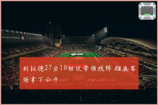 利拉德27分10助攻带领残阵 雄鹿客场拿下公牛