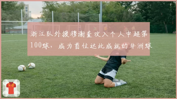 浙江队外援穆谢奎攻入个人中超第100球，成为首位达此成就的非洲球员