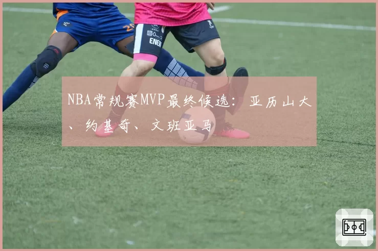 NBA常规赛MVP最终候选：亚历山大、约基奇、文班亚马