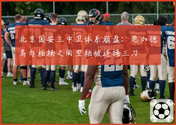 北京国安三中卫体系崩盘:恩加德乌与柏杨之间空档被连捅三刀
