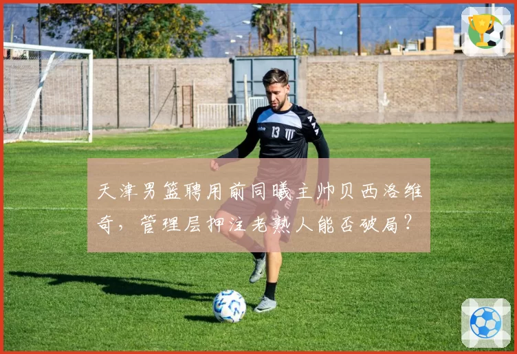 天津男篮聘用前同曦主帅贝西洛维奇，管理层押注老熟人能否破局？