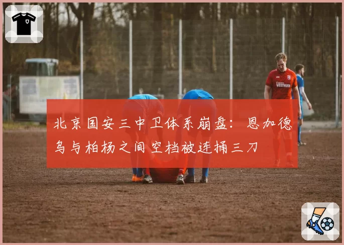 北京国安三中卫体系崩盘:恩加德乌与柏杨之间空档被连捅三刀