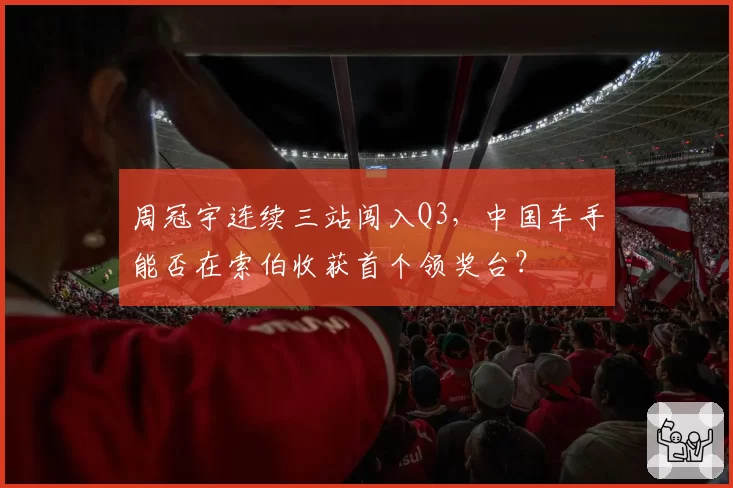 周冠宇连续三站闯入Q3，中国车手能否在索伯收获首个领奖台？