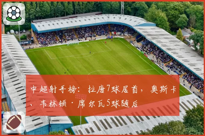 中超射手榜：拉唐7球居首，奥斯卡、韦林顿·席尔瓦5球随后