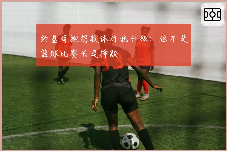 约基奇抱怨肢体对抗升级:这不是篮球比赛而是摔跤