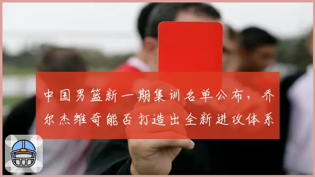 中国男篮新一期集训名单公布，乔尔杰维奇能否打造出全新进攻体系
