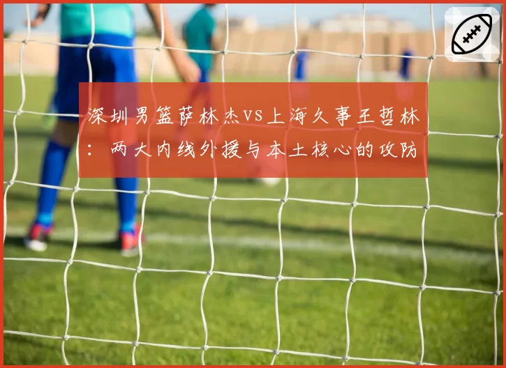 深圳男篮萨林杰vs上海久事王哲林：两大内线外援与本土核心的攻防博弈