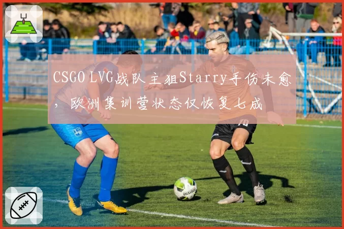 CSGO LVG战队主狙Starry手伤未愈，欧洲集训营状态仅恢复七成