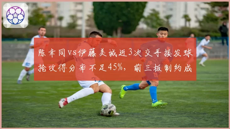 陈幸同vs伊藤美诚近3次交手接发球抢攻得分率不足45%,前三板制约成关键课题