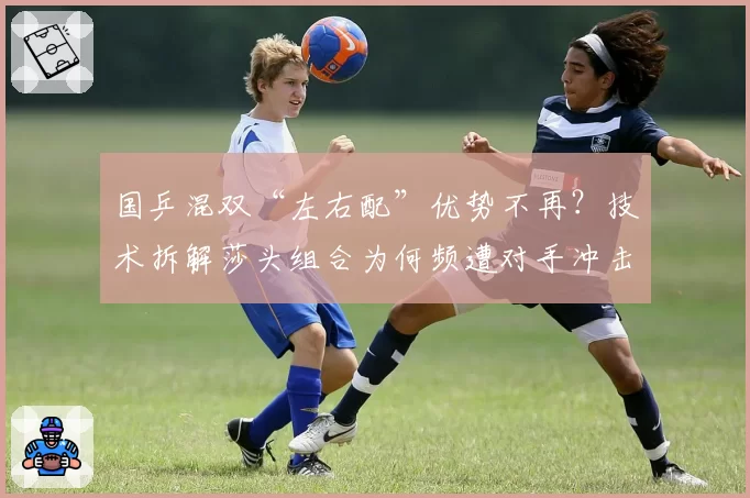 国乒混双“左右配”优势不再？技术拆解莎头组合为何频遭对手冲击