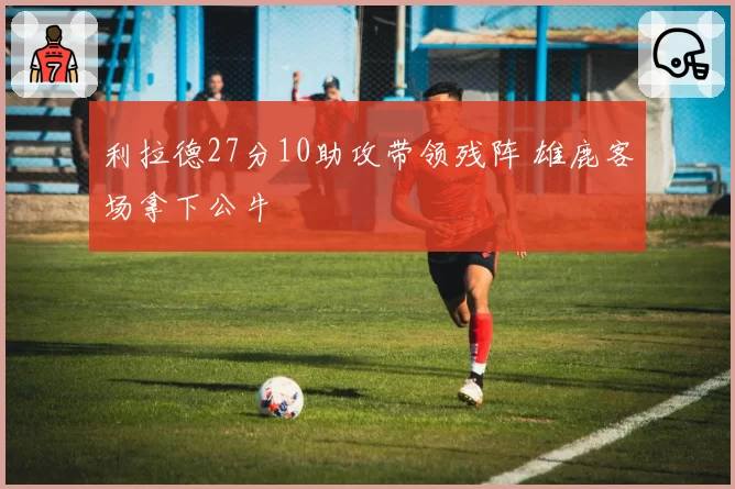 利拉德27分10助攻带领残阵 雄鹿客场拿下公牛