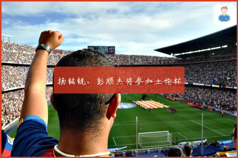 杨铭锐、彭顺杰将参加土伦杯