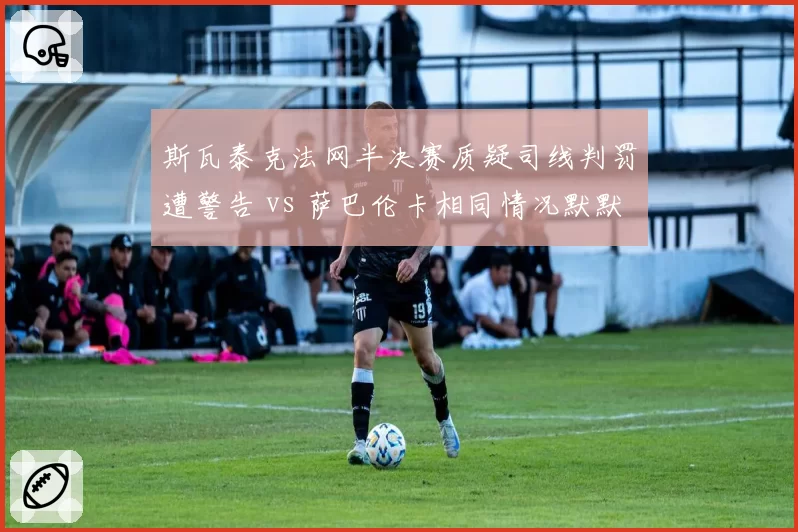 斯瓦泰克法网半决赛质疑司线判罚遭警告 vs 萨巴伦卡相同情况默默接受,WTA前二选手冲突应对策略截然不同
