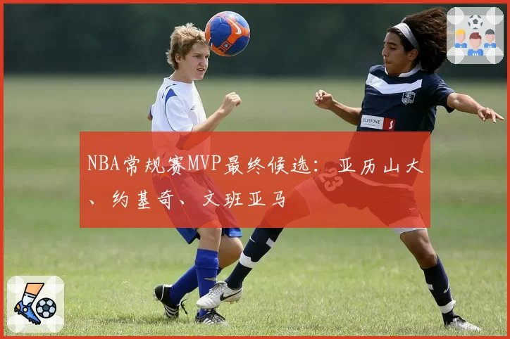 NBA常规赛MVP最终候选：亚历山大、约基奇、文班亚马