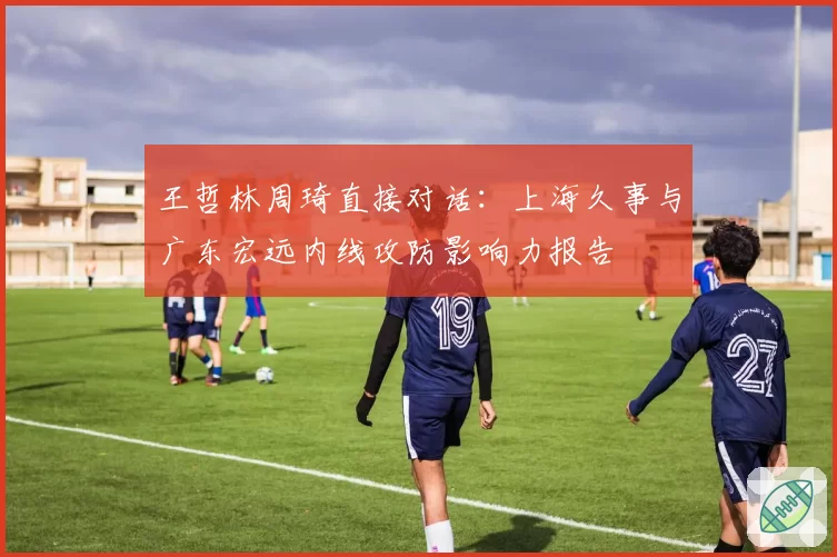 王哲林周琦直接对话：上海久事与广东宏远内线攻防影响力报告