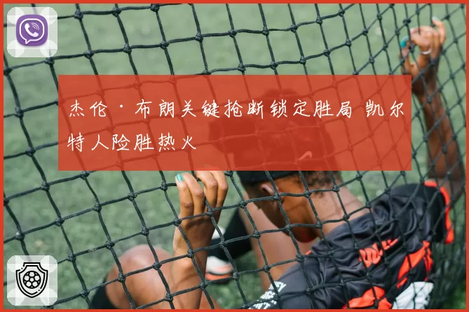 杰伦·布朗关键抢断锁定胜局 凯尔特人险胜热火