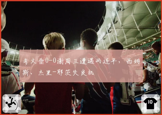 考文垂0-0谢周三遭遇两连平，西姆斯、杰里-耶茨失良机