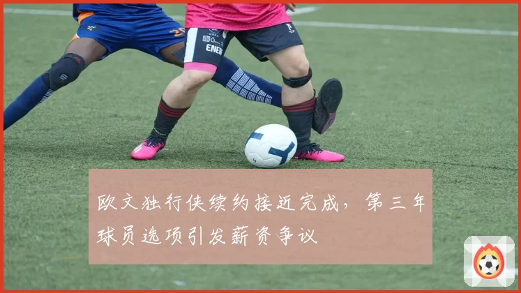 欧文独行侠续约接近完成,第三年球员选项引发薪资争议