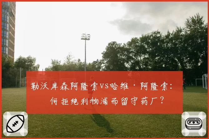 勒沃库森阿隆索vs哈维·阿隆索:为何拒绝利物浦而留守药厂?