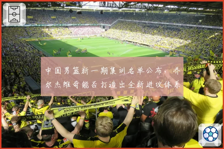 中国男篮新一期集训名单公布，乔尔杰维奇能否打造出全新进攻体系