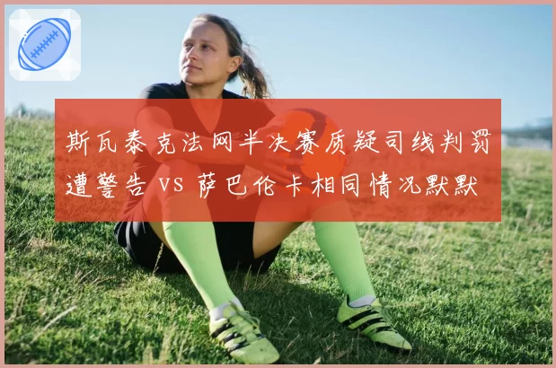 斯瓦泰克法网半决赛质疑司线判罚遭警告 vs 萨巴伦卡相同情况默默接受,WTA前二选手冲突应对策略截然不同