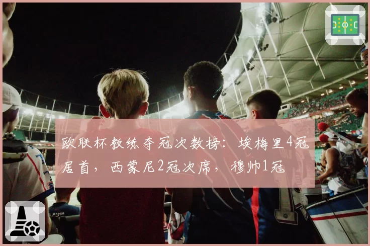 欧联杯教练夺冠次数榜：埃梅里4冠居首，西蒙尼2冠次席，穆帅1冠