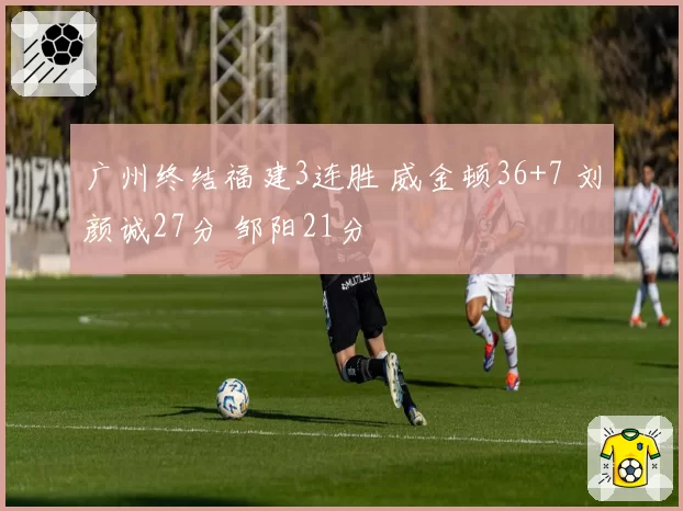 广州终结福建3连胜 威金顿36+7 刘颜诚27分 邹阳21分