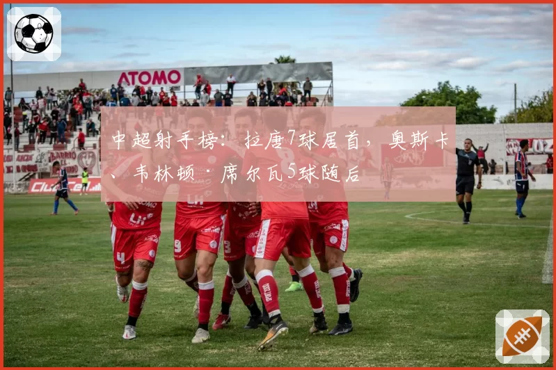 中超射手榜：拉唐7球居首，奥斯卡、韦林顿·席尔瓦5球随后