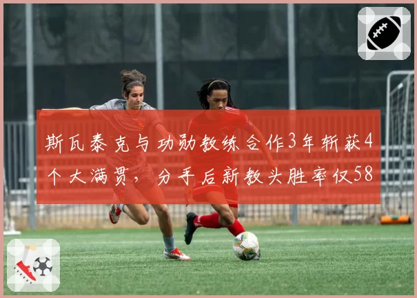 斯瓦泰克与功勋教练合作3年斩获4个大满贯,分手后新教头胜率仅58%