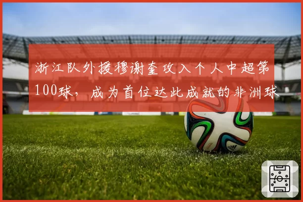 浙江队外援穆谢奎攻入个人中超第100球，成为首位达此成就的非洲球员