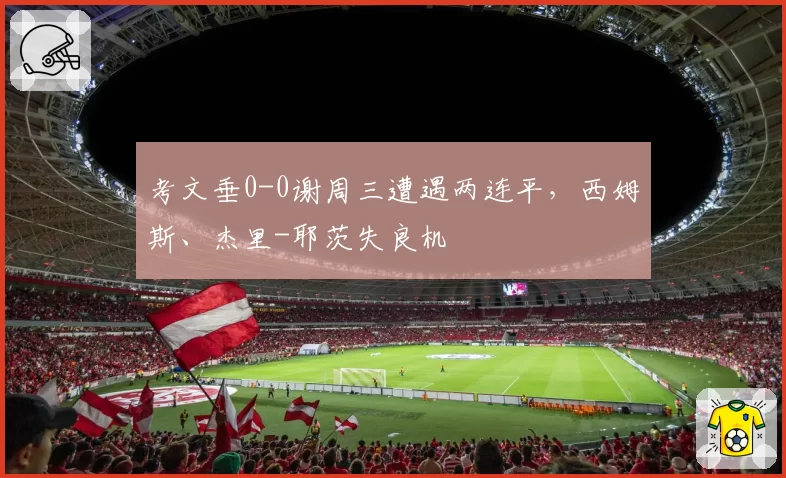 考文垂0-0谢周三遭遇两连平，西姆斯、杰里-耶茨失良机