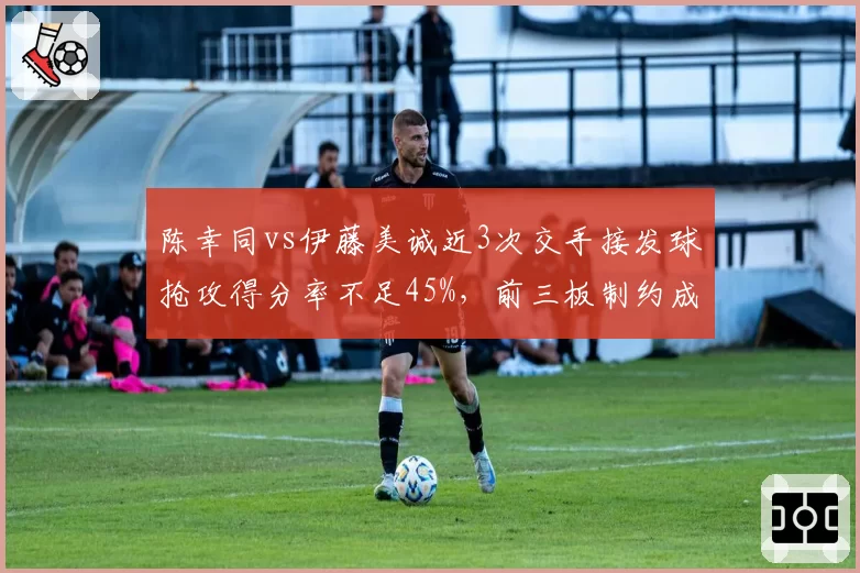 陈幸同vs伊藤美诚近3次交手接发球抢攻得分率不足45%,前三板制约成关键课题