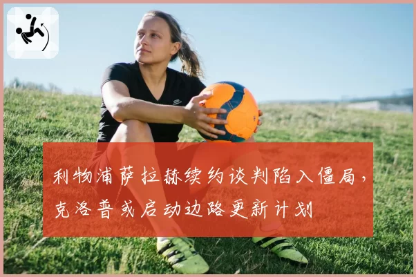 利物浦萨拉赫续约谈判陷入僵局,克洛普或启动边路更新计划
