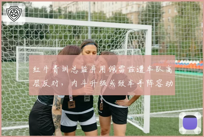 红牛青训总监弃用佩雷兹遭车队高层反对,内斗升级或致车手阵容动荡