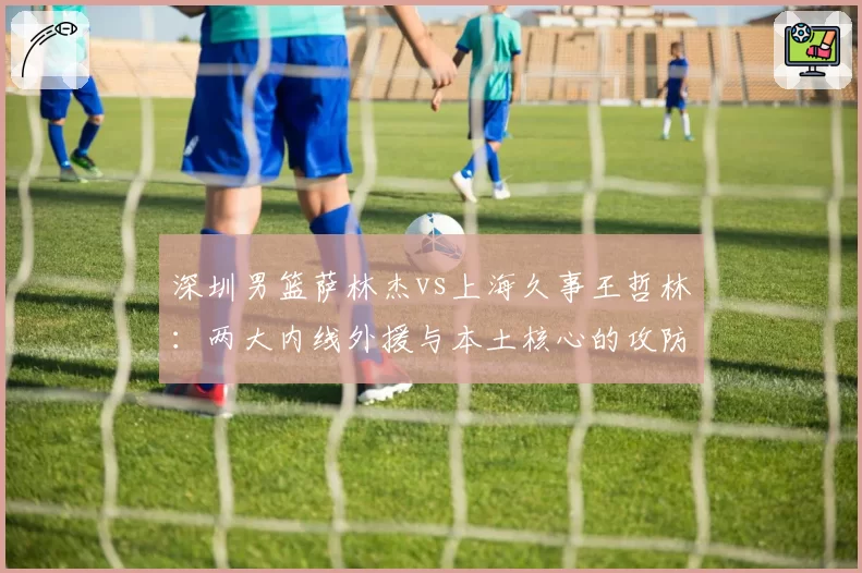 深圳男篮萨林杰vs上海久事王哲林:两大内线外援与本土核心的攻防博弈