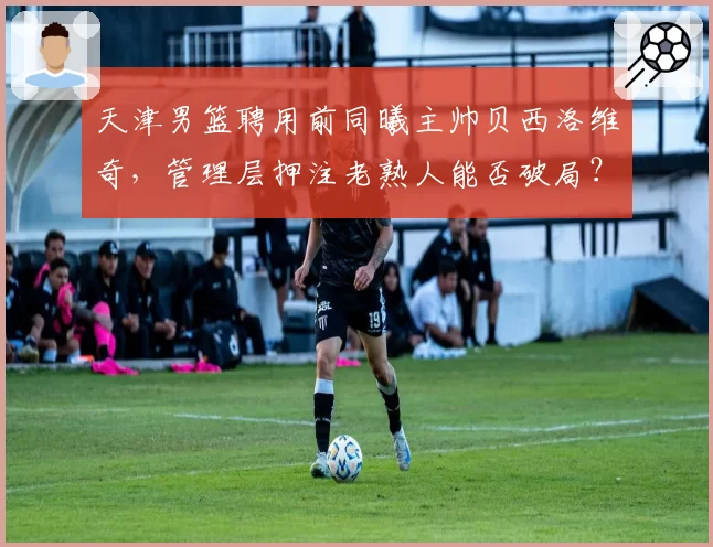 天津男篮聘用前同曦主帅贝西洛维奇,管理层押注老熟人能否破局?