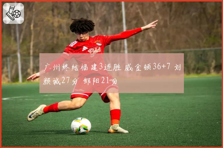 广州终结福建3连胜 威金顿36+7 刘颜诚27分 邹阳21分