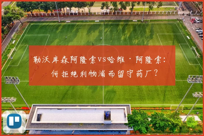 勒沃库森阿隆索vs哈维·阿隆索：为何拒绝利物浦而留守药厂？