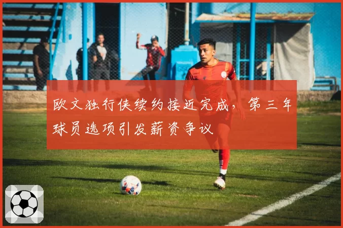 欧文独行侠续约接近完成,第三年球员选项引发薪资争议