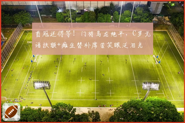 首冠还得等！门将乌龙绝平，C罗无语扶额+瘫坐替补席苦笑眼泛泪光