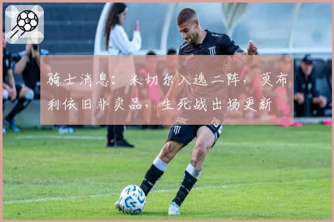 骑士消息:米切尔入选二阵,莫布利依旧非卖品,生死战出场更新