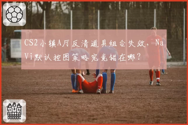 CS2小镇A厅反清道具组合失效,NaVi默认控图策略究竟错在哪?